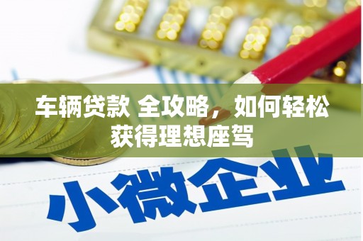 广东车辆贷款 全攻略，如何轻松获得理想座驾