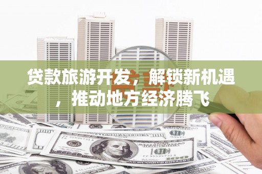 端州贷款旅游开发，解锁新机遇，推动地方经济腾飞