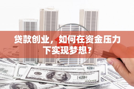 郴州贷款创业，如何在资金压力下实现梦想？