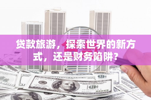 闻喜贷款旅游，探索世界的新方式，还是财务陷阱？